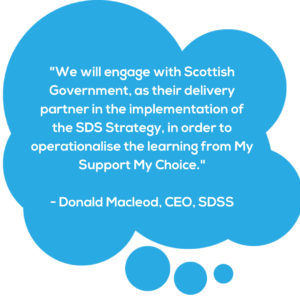 Blue speech bubble with quote from SDSS Chief Exec Donald Macleod saying "we will engage with Scottish Government, as their delivery partner in the implementation of the SDS Strategy, in order to operationalise the learning from My Support My Choice."